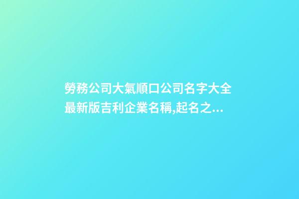 勞務公司大氣順口公司名字大全 最新版吉利企業名稱,起名之家-第1張-公司起名-玄機派